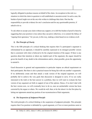 By: Teklay G. (AkU), Adane T. (MU), and Zelalem M. (HMU) 145
logically obligated to produce reasons on behalf of the claim. An exception to this rule is a
situation in which the claim in question is well established or uncontroversial. In such a case, the
burden of proof might rest on the one who wishes to challenge that claim. One has the
responsibility to provide evidence for one‘s conclusion and for any questionable premise, if
asked to do so.
To ask others to accept your claim without any support, or to shift the burden of proof to them by
suggesting that your position is true unless they can prove otherwise, is to commit the fallacy of
―arguing from ignorance,‖ for you are, in this way, making a claim based on no evidence at all.
5) The Principle of Charity
This is the fifth principle of a critical thinking that requires that if a participant‘s argument is
reformulated by an opponent, it should be carefully expressed in its strongest possible version
that is consistent with what is believed to be the original intention of the arguer. If there is any
question about that intention or about any implicit part of the argument, the arguer should be
given the benefit of any doubt in the reformulation and/or, when possible, given the opportunity
to amend it.
Good discussion in general and argumentation in particular impose an ethical requirement on
their participants. But there is also a practical reason for being fair with one another‘s arguments.
If we deliberately create and then attack a weak version of the original argument, we will
probably fail to achieve the very goals that discussion is designed to serve. If we are really
interested in the truth or the best answer to a problem, then we will want to evaluate the best
version of any argument set forth in support of one of the options. Hence, if we don‘t deal with
the best version now, we will eventually have to do so, once an uncharitable version has been
corrected by the arguer or others. We would do well, then, to be fair about it in the first place by
letting our opponents amend any portion of our reconstruction of their arguments.
6) The Suspension of Judgment Principle
The sixth principle of a critical thinking is the suspension of judgment principle. This principle
requires that if no position is defended by a good argument, or if two or more positions seem to
 
