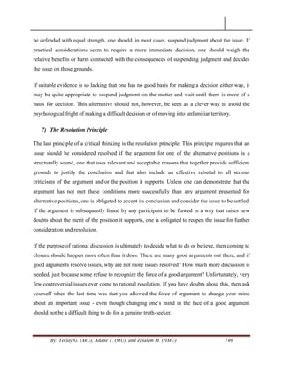 By: Teklay G. (AkU), Adane T. (MU), and Zelalem M. (HMU) 146
be defended with equal strength, one should, in most cases, suspend judgment about the issue. If
practical considerations seem to require a more immediate decision, one should weigh the
relative benefits or harm connected with the consequences of suspending judgment and decides
the issue on those grounds.
If suitable evidence is so lacking that one has no good basis for making a decision either way, it
may be quite appropriate to suspend judgment on the matter and wait until there is more of a
basis for decision. This alternative should not, however, be seen as a clever way to avoid the
psychological fright of making a difficult decision or of moving into unfamiliar territory.
7) The Resolution Principle
The last principle of a critical thinking is the resolution principle. This principle requires that an
issue should be considered resolved if the argument for one of the alternative positions is a
structurally sound, one that uses relevant and acceptable reasons that together provide sufficient
grounds to justify the conclusion and that also include an effective rebuttal to all serious
criticisms of the argument and/or the position it supports. Unless one can demonstrate that the
argument has not met these conditions more successfully than any argument presented for
alternative positions, one is obligated to accept its conclusion and consider the issue to be settled.
If the argument is subsequently found by any participant to be flawed in a way that raises new
doubts about the merit of the position it supports, one is obligated to reopen the issue for further
consideration and resolution.
If the purpose of rational discussion is ultimately to decide what to do or believe, then coming to
closure should happen more often than it does. There are many good arguments out there, and if
good arguments resolve issues, why are not more issues resolved? How much more discussion is
needed, just because some refuse to recognize the force of a good argument? Unfortunately, very
few controversial issues ever come to rational resolution. If you have doubts about this, then ask
yourself when the last time was that you allowed the force of argument to change your mind
about an important issue - even though changing one‘s mind in the face of a good argument
should not be a difficult thing to do for a genuine truth-seeker.
 