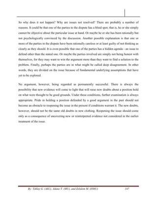 By: Teklay G. (AkU), Adane T. (MU), and Zelalem M. (HMU) 147
So why does it not happen? Why are issues not resolved? There are probably a number of
reasons. It could be that one of the parties to the dispute has a blind spot; that is, he or she simply
cannot be objective about the particular issue at hand. Or maybe he or she has been rationally but
not psychologically convinced by the discussion. Another possible explanation is that one or
more of the parties in the dispute have been rationally careless or at least guilty of not thinking as
clearly as they should. It is even possible that one of the parties has a hidden agenda - an issue to
defend other than the stated one. Or maybe the parties involved are simply not being honest with
themselves, for they may want to win the argument more than they want to find a solution to the
problem. Finally, perhaps the parties are in what might be called deep disagreement. In other
words, they are divided on the issue because of fundamental underlying assumptions that have
yet to be explored.
No argument, however, being regarded as permanently successful. There is always the
possibility that new evidence will come to light that will raise new doubts about a position hold
on what were thought to be good grounds. Under these conditions, further examination is always
appropriate. Pride in holding a position defended by a good argument in the past should not
become an obstacle to reopening the issue in the present if conditions warrant it. The new doubts,
however, should not be the same old doubts in new clothing. Reopening the issue should come
only as a consequence of uncovering new or reinterpreted evidence not considered in the earlier
treatment of the issue.
 