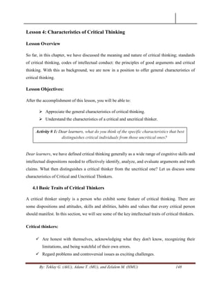 By: Teklay G. (AkU), Adane T. (MU), and Zelalem M. (HMU) 148
Lesson 4: Characteristics of Critical Thinking
Lesson Overview
So far, in this chapter, we have discussed the meaning and nature of critical thinking; standards
of critical thinking, codes of intellectual conduct: the principles of good arguments and critical
thinking. With this as background, we are now in a position to offer general characteristics of
critical thinking.
Lesson Objectives:
After the accomplishment of this lesson, you will be able to:
 Appreciate the general characteristics of critical thinking.
 Understand the characteristics of a critical and uncritical thinker.
Dear learners, we have defined critical thinking generally as a wide range of cognitive skills and
intellectual dispositions needed to effectively identify, analyze, and evaluate arguments and truth
claims. What then distinguishes a critical thinker from the uncritical one? Let us discuss some
characteristics of Critical and Uncritical Thinkers.
4.1Basic Traits of Critical Thinkers
A critical thinker simply is a person who exhibit some feature of critical thinking. There are
some dispositions and attitudes, skills and abilities, habits and values that every critical person
should manifest. In this section, we will see some of the key intellectual traits of critical thinkers.
Critical thinkers:
 Are honest with themselves, acknowledging what they don't know, recognizing their
limitations, and being watchful of their own errors.
 Regard problems and controversial issues as exciting challenges.
Activity # 1: Dear learners, what do you think of the specific characteristics that best
distinguishes critical individuals from those uncritical ones?
 