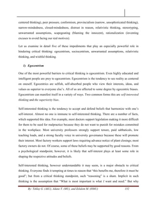By: Teklay G. (AkU), Adane T. (MU), and Zelalem M. (HMU) 152
centered thinking), peer pressure, conformism, provincialism (narrow, unsophisticated thinking),
narrow-mindedness, closed-mindedness, distrust in reason, relativistic thinking, stereotyping,
unwarranted assumptions, scapegoating (blaming the innocent), rationalization (inventing
excuses to avoid facing our real motives).
Let us examine in detail five of these impediments that play an especially powerful role in
hindering critical thinking: egocentrism, sociocentrism, unwarranted assumptions, relativistic
thinking, and wishful thinking.
1) Egocentrism
One of the most powerful barriers to critical thinking is egocentrism. Even highly educated and
intelligent people are prey to egocentrism. Egocentrism is the tendency to see reality as centered
on oneself. Egocentrics are selfish, self-absorbed people who view their interests, ideas, and
values as superior to everyone else‘s. All of us are affected to some degree by egocentric biases.
Egocentrism can manifest itself in a variety of ways. Two common forms this are self-interested
thinking and the superiority bias.
Self-interested thinking is the tendency to accept and defend beliefs that harmonize with one‘s
self-interest. Almost no one is immune to self-interested thinking. There are a number of facts,
which supported this idea. For example, most doctors support legislation making it more difficult
for them to be sued for malpractice because they do not want to punish for mistakes committed
in the workplace. Most university professors strongly support tenure, paid sabbaticals, low
teaching loads, and a strong faculty voice in university governance because these will promote
their interest. Most factory workers support laws requiring advance notice of plant closings; most
factory owners do not. Of course, some of these beliefs may be supported by good reasons. From
a psychological standpoint, however, it is likely that self-interest plays at least some role in
shaping the respective attitudes and beliefs.
Self-interested thinking, however understandable it may seem, is a major obstacle to critical
thinking. Everyone finds it tempting at times to reason that ―this benefits me, therefore it must be
good‖; but from a critical thinking standpoint, such ―reasoning‖ is a sham. Implicit in such
thinking is the assumption that ―What is most important is what I want and need.‖ But why
 