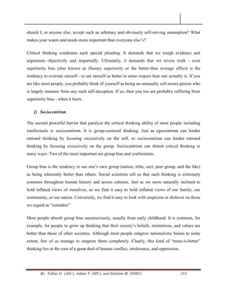 By: Teklay G. (AkU), Adane T. (MU), and Zelalem M. (HMU) 153
should I, or anyone else, accept such an arbitrary and obviously self-serving assumption? What
makes your wants and needs more important than everyone else‘s?
Critical thinking condemns such special pleading. It demands that we weigh evidence and
arguments objectively and impartially. Ultimately, it demands that we revere truth - even
superiority bias (also known as illusory superiority or the better-than average effect) is the
tendency to overrate oneself - to see oneself as better in some respect than one actually is. If you
are like most people, you probably think of yourself as being an unusually self-aware person who
is largely immune from any such self-deception. If so, then you too are probably suffering from
superiority bias - when it hurts.
2) Sociocentrism
The second powerful barrier that paralyze the critical thinking ability of most people including
intellectuals is sociocentrism. It is group-centered thinking. Just as egocentrism can hinder
rational thinking by focusing excessively on the self, so sociocentrism can hinder rational
thinking by focusing excessively on the group. Sociocentrism can distort critical thinking in
many ways. Two of the most important are group bias and conformism.
Group bias is the tendency to see one‘s own group (nation, tribe, sect, peer group, and the like)
as being inherently better than others. Social scientists tell us that such thinking is extremely
common throughout human history and across cultures. Just as we seem naturally inclined to
hold inflated views of ourselves, so we find it easy to hold inflated views of our family, our
community, or our nation. Conversely, we find it easy to look with suspicion or disfavor on those
we regard as ―outsiders‖
Most people absorb group bias unconsciously, usually from early childhood. It is common, for
example, for people to grow up thinking that their society‘s beliefs, institutions, and values are
better than those of other societies. Although most people outgrow nationalistic biases to some
extent, few of us manage to outgrow them completely. Clearly, this kind of ―mine-is-better‖
thinking lies at the root of a great deal of human conflict, intolerance, and oppression.
 