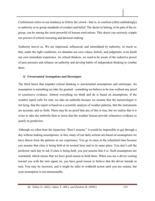 By: Teklay G. (AkU), Adane T. (MU), and Zelalem M. (HMU) 154
Conformism refers to our tendency to follow the crowd - that is, to conform (often unthinkingly)
to authority or to group standards of conduct and belief. The desire to belong, to be part of the in-
group, can be among the most powerful of human motivations. This desire can seriously cripple
our powers of critical reasoning and decision-making.
Authority moves us. We are impressed, influenced, and intimidated by authority, so much so
that, under the right conditions, we abandon our own values, beliefs, and judgments, even doubt
our own immediate experience. As critical thinkers, we need to be aware of the seductive power
of peer pressure and reliance on authority and develop habits of independent thinking to combat
them.
3) Unwarranted Assumptions and Stereotypes
The third factor that impedes critical thinking is unwarranted assumptions and stereotype. An
assumption is something we take for granted - something we believe to be true without any proof
or conclusive evidence. Almost everything we think and do is based on assumptions. If the
weather report calls for rain, we take an umbrella because we assume that the meteorologist is
not lying, that the report is based on a scientific analysis of weather patterns, that the instruments
are accurate, and so forth. There may be no proof that any of this is true, but we realize that it is
wiser to take the umbrella than to insist that the weather bureau provide exhaustive evidence to
justify its prediction.
Although we often hear the injunction ―Don‘t assume,‖ it would be impossible to get through a
day without making assumptions; in fact, many of our daily actions are based on assumptions we
have drawn from the patterns in our experience. You go to class at the scheduled time because
you assume that class is being held at its normal hour and in its same place. You don‘t call the
professor each day to ask if class is being held; you just assume that it is. Such assumptions are
warranted, which means that we have good reason to hold them. When you see a driver coming
toward you with the turn signal on, you have good reason to believe that the driver intends to
turn. You may be incorrect, and it might be safer to withhold action until you are certain, but
your assumption is not unreasonable.
 