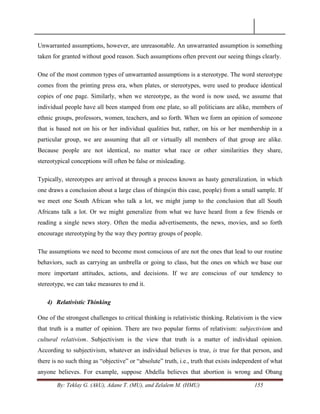By: Teklay G. (AkU), Adane T. (MU), and Zelalem M. (HMU) 155
Unwarranted assumptions, however, are unreasonable. An unwarranted assumption is something
taken for granted without good reason. Such assumptions often prevent our seeing things clearly.
One of the most common types of unwarranted assumptions is a stereotype. The word stereotype
comes from the printing press era, when plates, or stereotypes, were used to produce identical
copies of one page. Similarly, when we stereotype, as the word is now used, we assume that
individual people have all been stamped from one plate, so all politicians are alike, members of
ethnic groups, professors, women, teachers, and so forth. When we form an opinion of someone
that is based not on his or her individual qualities but, rather, on his or her membership in a
particular group, we are assuming that all or virtually all members of that group are alike.
Because people are not identical, no matter what race or other similarities they share,
stereotypical conceptions will often be false or misleading.
Typically, stereotypes are arrived at through a process known as hasty generalization, in which
one draws a conclusion about a large class of things(in this case, people) from a small sample. If
we meet one South African who talk a lot, we might jump to the conclusion that all South
Africans talk a lot. Or we might generalize from what we have heard from a few friends or
reading a single news story. Often the media advertisements, the news, movies, and so forth
encourage stereotyping by the way they portray groups of people.
The assumptions we need to become most conscious of are not the ones that lead to our routine
behaviors, such as carrying an umbrella or going to class, but the ones on which we base our
more important attitudes, actions, and decisions. If we are conscious of our tendency to
stereotype, we can take measures to end it.
4) Relativistic Thinking
One of the strongest challenges to critical thinking is relativistic thinking. Relativism is the view
that truth is a matter of opinion. There are two popular forms of relativism: subjectivism and
cultural relativism. Subjectivism is the view that truth is a matter of individual opinion.
According to subjectivism, whatever an individual believes is true, is true for that person, and
there is no such thing as ―objective‖ or ―absolute‖ truth, i.e., truth that exists independent of what
anyone believes. For example, suppose Abdella believes that abortion is wrong and Obang
 