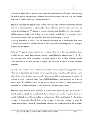 By: Teklay G. (AkU), Adane T. (MU), and Zelalem M. (HMU) 156
believes that abortion is not always wrong. According to subjectivism, abortion is always wrong
for Abdella and not always wrong for Obang. Both beliefs are true – for them. And truth for one
individual or another is the only kind of truth there is.
The other common form of relativism is cultural relativism. This is the view that truth is a matter
of social or cultural opinion. In other words, cultural relativism is the view that what is true for
person A is what person A‘s culture or society believes is true. Drinking wine, for example, is
widely considered to be wrong in Iran but is not generally considered to be wrong in France.
According to cultural relativism, therefore, drinking wine is immoral in Iran but
is morally permissible in France. Thus, for the cultural relativist, just as for the subjectivist, there
is no objective or absolute standard of truth. What is true is whatever most people in a society or
culture believe to be true.
Relatively few people endorse subjectivism or cultural relativism in the pure, unqualified forms
in which we have stated them. Almost everybody would admit, for example, that 1 + 1 = 2 is
true, no matter who might be ignorant or deluded enough to deny it. What relativists usually
claim, therefore, is not that all truth is relative, but that truth is relative in some important
domain(s).
By far the most common form of relativism is moral relativism. Like relativism generally, moral
relativism comes in two major forms: moral subjectivism and cultural moral relativism. Moral
subjectivism is the view that what is morally right and good for an individual, A, is whatever A
believes is morally right and good. Thus, if G/Meskel believes that premarital sex is always
wrong, and Eden believes that it is not always wrong; according to moral subjectivism,
premarital sex is always wrong for G/Meskel and is not always wrong for Eden.
The other major form of moral relativism is cultural moral relativism, the view that what is
morally right and good for an individual, A, is whatever A‘s society or culture believes is
morally right and good. Thus, according to cultural moral relativism, if culture A believes that
polygamy is wrong, and culture B believes that polygamy is right, then polygamy is wrong for
culture A and right for culture B. Cultural moral relativism is a very popular view. There are two
 