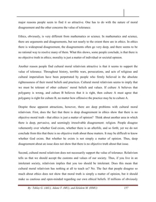 By: Teklay G. (AkU), Adane T. (MU), and Zelalem M. (HMU) 157
major reasons people seem to find it so attractive. One has to do with the nature of moral
disagreement and the other concerns the value of tolerance.
Ethics, obviously, is very different from mathematics or science. In mathematics and science,
there are arguments and disagreements, but not nearly to the extent there are in ethics. In ethics
there is widespread disagreement, the disagreements often go very deep, and there seems to be
no rational way to resolve many of them. What this shows, some people conclude, is that there is
no objective truth in ethics; morality is just a matter of individual or societal opinion.
Another reason people find cultural moral relativism attractive is that it seems to support the
value of tolerance. Throughout history, terrible wars, persecutions, and acts of religious and
cultural imperialism have been perpetrated by people who firmly believed in the absolute
righteousness of their moral beliefs and practices. Cultural moral relativism seems to imply that
we must be tolerant of other cultures‘ moral beliefs and values. If culture A believes that
polygamy is wrong, and culture B believes that it is right, then culture A must agree that
polygamy is right for culture B, no matter how offensive the practice may be to culture A.
Despite these apparent attractions, however, there are deep problems with cultural moral
relativism. First, does the fact that there is deep disagreement in ethics show that there is no
objective moral truth - that ethics is just a matter of opinion? Think about another area in which
there is deep, pervasive, and seemingly irresolvable disagreement: religion. People disagree
vehemently over whether God exists, whether there is an afterlife, and so forth; yet we do not
conclude from this that there is no objective truth about these matters. It may be difficult to know
whether God exists. But whether he exists is not simply a matter of opinion. Thus, deep
disagreement about an issue does not show that there is no objective truth about that issue.
Second, cultural moral relativism does not necessarily support the value of tolerance. Relativism
tells us that we should accept the customs and values of our society. Thus, if you live in an
intolerant society, relativism implies that you too should be intolerant. Does this mean that
cultural moral relativism has nothing at all to teach us? No. The fact that people disagree so
much about ethics does not show that moral truth is simply a matter of opinion, but it should
make us cautious and open-minded regarding our own ethical beliefs. If millions of obviously
 