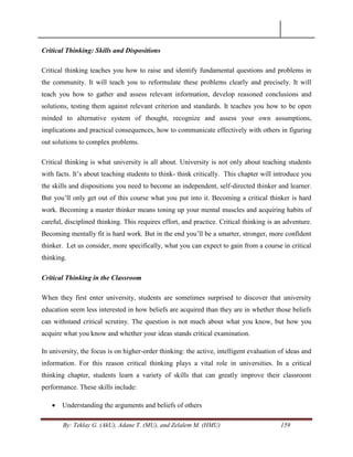 By: Teklay G. (AkU), Adane T. (MU), and Zelalem M. (HMU) 159
Critical Thinking: Skills and Dispositions
Critical thinking teaches you how to raise and identify fundamental questions and problems in
the community. It will teach you to reformulate these problems clearly and precisely. It will
teach you how to gather and assess relevant information, develop reasoned conclusions and
solutions, testing them against relevant criterion and standards. It teaches you how to be open
minded to alternative system of thought, recognize and assess your own assumptions,
implications and practical consequences, how to communicate effectively with others in figuring
out solutions to complex problems.
Critical thinking is what university is all about. University is not only about teaching students
with facts. It‘s about teaching students to think- think critically. This chapter will introduce you
the skills and dispositions you need to become an independent, self-directed thinker and learner.
But you‘ll only get out of this course what you put into it. Becoming a critical thinker is hard
work. Becoming a master thinker means toning up your mental muscles and acquiring habits of
careful, disciplined thinking. This requires effort, and practice. Critical thinking is an adventure.
Becoming mentally fit is hard work. But in the end you‘ll be a smarter, stronger, more confident
thinker. Let us consider, more specifically, what you can expect to gain from a course in critical
thinking.
Critical Thinking in the Classroom
When they first enter university, students are sometimes surprised to discover that university
education seem less interested in how beliefs are acquired than they are in whether those beliefs
can withstand critical scrutiny. The question is not much about what you know, but how you
acquire what you know and whether your ideas stands critical examination.
In university, the focus is on higher-order thinking: the active, intelligent evaluation of ideas and
information. For this reason critical thinking plays a vital role in universities. In a critical
thinking chapter, students learn a variety of skills that can greatly improve their classroom
performance. These skills include:
 Understanding the arguments and beliefs of others
 