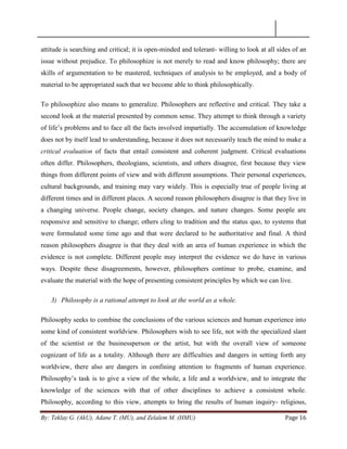 By: Teklay G. (AkU), Adane T. (MU), and Zelalem M. (HMU) Page 16
attitude is searching and critical; it is open-minded and tolerant- willing to look at all sides of an
issue without prejudice. To philosophize is not merely to read and know philosophy; there are
skills of argumentation to be mastered, techniques of analysis to be employed, and a body of
material to be appropriated such that we become able to think philosophically.
To philosophize also means to generalize. Philosophers are reflective and critical. They take a
second look at the material presented by common sense. They attempt to think through a variety
of life‘s problems and to face all the facts involved impartially. The accumulation of knowledge
does not by itself lead to understanding, because it does not necessarily teach the mind to make a
critical evaluation of facts that entail consistent and coherent judgment. Critical evaluations
often differ. Philosophers, theologians, scientists, and others disagree, first because they view
things from different points of view and with different assumptions. Their personal experiences,
cultural backgrounds, and training may vary widely. This is especially true of people living at
different times and in different places. A second reason philosophers disagree is that they live in
a changing universe. People change, society changes, and nature changes. Some people are
responsive and sensitive to change; others cling to tradition and the status quo, to systems that
were formulated some time ago and that were declared to be authoritative and final. A third
reason philosophers disagree is that they deal with an area of human experience in which the
evidence is not complete. Different people may interpret the evidence we do have in various
ways. Despite these disagreements, however, philosophers continue to probe, examine, and
evaluate the material with the hope of presenting consistent principles by which we can live.
3) Philosophy is a rational attempt to look at the world as a whole.
Philosophy seeks to combine the conclusions of the various sciences and human experience into
some kind of consistent worldview. Philosophers wish to see life, not with the specialized slant
of the scientist or the businessperson or the artist, but with the overall view of someone
cognizant of life as a totality. Although there are difficulties and dangers in setting forth any
worldview, there also are dangers in confining attention to fragments of human experience.
Philosophy‘s task is to give a view of the whole, a life and a worldview, and to integrate the
knowledge of the sciences with that of other disciplines to achieve a consistent whole.
Philosophy, according to this view, attempts to bring the results of human inquiry- religious,
 