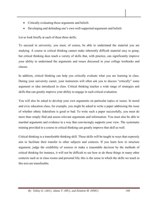 By: Teklay G. (AkU), Adane T. (MU), and Zelalem M. (HMU) 160
 Critically evaluating those arguments and beliefs
 Developing and defending one‘s own well-supported arguments and beliefs
Let us look briefly at each of these three skills:
To succeed in university, you must, of course, be able to understand the material you are
studying. A course in critical thinking cannot make inherently difficult material easy to grasp,
but critical thinking does teach a variety of skills that, with practice, can significantly improve
your ability to understand the arguments and issues discussed in your college textbooks and
classes.
In addition, critical thinking can help you critically evaluate what you are learning in class.
During your university career, your instructors will often ask you to discuss ―critically‖ some
argument or idea introduced in class. Critical thinking teaches a wide range of strategies and
skills that can greatly improve your ability to engage in such critical evaluation.
You will also be asked to develop your own arguments on particular topics or issues. In moral
and civic education class, for example, you might be asked to write a paper addressing the issue
of whether ethnic federalism is good or bad. To write such a paper successfully, you must do
more than simply find and assess relevant arguments and information. You must also be able to
marshal arguments and evidence in a way that convincingly supports your view. The systematic
training provided in a course in critical thinking can greatly improve that skill as well.
Critical thinking is a transferable thinking skill. These skills will be taught in ways that expressly
aim to facilitate their transfer to other subjects and contexts. If you learn how to structure
argument, judge the credibility of sources or make a reasonable decision by the methods of
critical thinking for instance, it will not be difficult to see how to do these things in many other
contexts such as in class rooms and personal life; this is the sense in which the skills we teach in
this text are transferable.
 