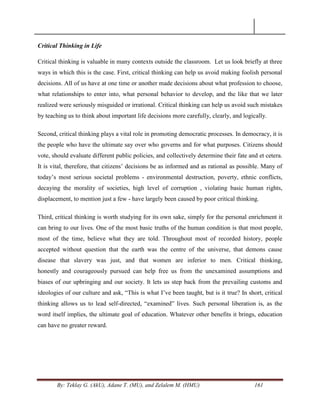 By: Teklay G. (AkU), Adane T. (MU), and Zelalem M. (HMU) 161
Critical Thinking in Life
Critical thinking is valuable in many contexts outside the classroom. Let us look briefly at three
ways in which this is the case. First, critical thinking can help us avoid making foolish personal
decisions. All of us have at one time or another made decisions about what profession to choose,
what relationships to enter into, what personal behavior to develop, and the like that we later
realized were seriously misguided or irrational. Critical thinking can help us avoid such mistakes
by teaching us to think about important life decisions more carefully, clearly, and logically.
Second, critical thinking plays a vital role in promoting democratic processes. In democracy, it is
the people who have the ultimate say over who governs and for what purposes. Citizens should
vote, should evaluate different public policies, and collectively determine their fate and et cetera.
It is vital, therefore, that citizens‘ decisions be as informed and as rational as possible. Many of
today‘s most serious societal problems - environmental destruction, poverty, ethnic conflicts,
decaying the morality of societies, high level of corruption , violating basic human rights,
displacement, to mention just a few - have largely been caused by poor critical thinking.
Third, critical thinking is worth studying for its own sake, simply for the personal enrichment it
can bring to our lives. One of the most basic truths of the human condition is that most people,
most of the time, believe what they are told. Throughout most of recorded history, people
accepted without question that the earth was the centre of the universe, that demons cause
disease that slavery was just, and that women are inferior to men. Critical thinking,
honestly and courageously pursued can help free us from the unexamined assumptions and
biases of our upbringing and our society. It lets us step back from the prevailing customs and
ideologies of our culture and ask, ―This is what I‘ve been taught, but is it true? In short, critical
thinking allows us to lead self-directed, ―examined‖ lives. Such personal liberation is, as the
word itself implies, the ultimate goal of education. Whatever other benefits it brings, education
can have no greater reward.
 