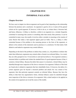 By: Teklay G. (AkU), Adane T. (MU), and Zelalem M. (HMU) 164
CHAPTER FIVE
INFORMAL FALLACIES
Chapter Overview
We have seen in chapter two that an argument can be good or bad, depending on the relationship
between the premises and a conclusion. An argument is good as far as it meets all the general
criteria set for a good argument. If, however, it fails to do so, or violates them, it becomes bad,
and hence, fallacious. A fallacy is, therefore, a defect in an argument (or, a mistake frequently
committed in reasoning) that consists in something other than merely false premises. It can be
committed in many ways, but usually it involves either a mistake in reasoning or the creation of
some illusion that makes a bad argument appear good (or both). That is, a fallacy is often
committed because of the problem in the reasoning process or the form of the argument, or
defects in the contents of the statements used as premises or a conclusion. For that matter, both
deductive and inductive arguments may contain fallacies.
Depending on the kind of the problems or defects they contain, (i.e., the problems or defects that
make them fallacious), arguments may commit either a formal or an informal fallacy. As a result,
they are often grouped in two: Formal fallacies and informal fallacies. If an argument contains a
structural defect or problem and violates the standard form of a good argument because of that, it
commits a formal fallacy. Because the defect that causes it is structural, a formal fallacy may be
identiﬁed through mere inspection of the form or structure of an argument. Fallacies of this kind
are found only in deductive arguments that have identiﬁable forms. If, however, the defect of a
certain argument goes far beyond a structural problem and attacks the very content of the
argument, then that particular argument commits an informal fallacy. Because they have the
ability to hide their true argumentative forms, informal fallacies cannot be identiﬁed through
mere inspection of the form or structure of an argument. Only a detail analysis to be applied on
the content of an argument can reveal the source of the trouble.
 