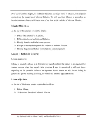 By: Teklay G. (AkU), Adane T. (MU), and Zelalem M. (HMU) 165
Dear learner, in this chapter, we will learn the nature and major forms of fallacies, with a special
emphasis on the categories of informal fallacies. We will see, first, fallacies in general as an
introductory move, but we will invest most of our time on the varieties of informal fallacies.
Chapter Objectives:
At the end of this chapter, you will be able to:
 Define what a fallacy is in general.
 Differentiate formal and informal fallacies.
 Identify the defects of fallacious arguments.
 Recognize the major categories and varieties of informal fallacies.
 Identify the particular fallacy committed in a certain argument.
Lesson 1: Fallacy in General
Lesson overview:
Fallacy is generally defined as a deficiency or logical problem that occurs in an argument for
various reasons, other than merely false premises. It can be committed in different forms,
depending on the particular defect of an argument. In this lesson, we will discuss fallacy in
general: the general meaning of fallacy, the formal and informal types of fallacies.
Lesson objectives:
At the end of this lesson, you are expected to be able to:
 Define fallacy.
 Differentiate formal and informal fallacies.
 