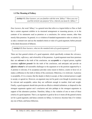 By: Teklay G. (AkU), Adane T. (MU), and Zelalem M. (HMU) 166
1.1The Meaning of Fallacy
Dear learners, the word ‗fallacy‘ is a general term that refers to a logical defect or flaw or fault
that a certain argument exhibits in its structural arrangement or reasoning process, or in the
contents of its statements used as premises or a conclusion, for various reasons, other than
merely false premises. In general, it is a violation of standard argumentative rules or criteria. Let
us take a moment now and see the standard criteria or rules of a good argument, before proceed
to the detail discussion of fallacies.
There are four general criteria of a good argument, which specifically evaluate the relevance,
acceptability, sufficiency, and rebuttablity of the premises. A good argument must have premises
that: are relevant to the truth of the conclusion, are acceptable to a logical person, together
constitute sufficient grounds for the truth of the conclusion, and anticipate and provide an
effective rebuttal to all reasonable challenges to the argument or to the position supported by it.
A premise is relevant, if its acceptance provides some reason to believe, counts in favor of, or
makes a difference to the truth or falsity of the conclusion. Otherwise, it is irrelevant. A premise
is acceptable, if it is a reason, that the skeptic is likely to accept, or that a rational person is ought
to accept, or agreed on. However, an argument may not be good, even though its premises may
be relevant and acceptable, unless they are sufficient enough in number, kind and weight.
Finally, a good argument should also provide an effective rebuttal (refutation, or disproof) to the
strongest arguments against one‘s conclusion and also perhaps to the strongest arguments in
support of the alternative position. Therefore, fallacy is the violation of one or more of these
criteria of a good argument. That is, an argument is good as far as it meets all the general criteria
set for a good argument, and hence commits no fallacy. It, however, becomes bad, if it violates
any one of them, and hence fallacious.
Activity # 1: Dear learners, are you familiar with the term „fallacy‟? Have you ever
used the term for any purpose? If so, what do you mean by „fallacy‟?
Activity # 2: Dear learners, what are the standard rules of a good argument?
 