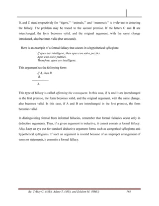 By: Teklay G. (AkU), Adane T. (MU), and Zelalem M. (HMU) 168
B, and C stand respectively for ‗‗tigers,‘‘ ‗‗animals,‘‘ and ‗‗mammals‘‘ is irrelevant in detecting
the fallacy. The problem may be traced to the second premise. If the letters C and B are
interchanged, the form becomes valid, and the original argument, with the same change
introduced, also becomes valid (but unsound).
Here is an example of a formal fallacy that occurs in a hypothetical syllogism:
If apes are intelligent, then apes can solve puzzles.
Apes can solve puzzles.
Therefore, apes are intelligent.
This argument has the following form:
If A, then B.
B.
----------------
A.
This type of fallacy is called affirming the consequent. In this case, if A and B are interchanged
in the ﬁrst premise, the form becomes valid, and the original argument, with the same change,
also becomes valid. In this case, if A and B are interchanged in the ﬁrst premise, the form
becomes valid.
In distinguishing formal from informal fallacies, remember that formal fallacies occur only in
deductive arguments. Thus, if a given argument is inductive, it cannot contain a formal fallacy.
Also, keep an eye out for standard deductive argument forms such as categorical syllogisms and
hypothetical syllogisms. If such an argument is invalid because of an improper arrangement of
terms or statements, it commits a formal fallacy.
 