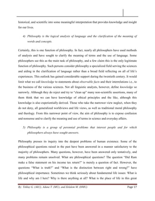 By: Teklay G. (AkU), Adane T. (MU), and Zelalem M. (HMU) Page 17
historical, and scientific into some meaningful interpretation that provides knowledge and insight
for our lives.
4) Philosophy is the logical analysis of language and the clarification of the meaning of
words and concepts.
Certainly, this is one function of philosophy. In fact, nearly all philosophers have used methods
of analysis and have sought to clarify the meaning of terms and the use of language. Some
philosophers see this as the main task of philosophy, and a few claim this is the only legitimate
function of philosophy. Such persons consider philosophy a specialized field serving the sciences
and aiding in the clarification of language rather than a broad field reflecting on all of life‘s
experiences. This outlook has gained considerable support during the twentieth century. It would
limit what we call knowledge to statements about observable facts and their interrelations i.e., to
the business of the various sciences. Not all linguistic analysts, however, define knowledge so
narrowly. Although they do reject and try to ―clean up‖ many non-scientific assertions, many of
them think that we can have knowledge of ethical principles and the like, although this
knowledge is also experientially derived. Those who take the narrower view neglect, when they
do not deny, all generalized worldviews and life views, as well as traditional moral philosophy
and theology. From this narrower point of view, the aim of philosophy is to expose confusion
and nonsense and to clarify the meaning and use of terms in science and everyday affairs.
5) Philosophy is a group of perennial problems that interest people and for which
philosophers always have sought answers.
Philosophy presses its inquiry into the deepest problems of human existence. Some of the
philosophical questions raised in the past have been answered in a manner satisfactory to the
majority of philosophers. Many questions, however, have been answered only tentatively, and
many problems remain unsolved. What are philosophical questions? The question ―Did Ram
make a false statement on his income tax return?‖ is merely a question of fact. However, the
questions ―What is truth?‖ and ―What is the distinction between right and wrong?‖ have
philosophical importance. Sometimes we think seriously about fundamental life issues: What is
life and why am I here? Why is there anything at all? What is the place of life in this great
 