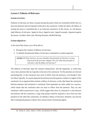 By: Teklay G. (AkU), Adane T. (MU), and Zelalem M. (HMU) 170
Lesson 2: Fallacies of Relevance
Lesson overview:
Fallacies of relevance are those, (except missing the point) which are committed chiefly due to a
provision premises that are logically irrelevant to the conclusion. Unlike the others, the fallacy of
missing the point is committed due to an irrelevant conclusion. In this lesson, we will discuss
eight fallacies of relevance: Appeal to force, Appeal to pity, Appeal to people, Argument against
the person, Accident, Straw man, Missing the point, and Red Herring.
Lesson objectives:
At the end of this lesson, you will be able to:
 Recognize the varieties of fallacies of relevance.
 To identify the particular fallacy of relevance committed in a certain argument.
The fallacies of relevance share the common characteristic- that the arguments, in which they
occur, have premises that are logically irrelevant to the conclusion. Yet the premises are relevant
psychologically, so the conclusion may seem to follow from the premises, even though it does
not follow logically. In a good argument the premises provide genuine evidence in support of the
conclusion. In an argument that commits a fallacy of relevance, on the other hand, the connection
between premises and conclusion is emotional. Such arguments are often called non sequiturs,
which means that the conclusion does not seem to follow from the premises. They are also
sometimes called argumentative leaps, which suggest that since no connection is seen between
the premises and the conclusion, a huge leap (jump) would be required to move from one (the
premises) to the other (the conclusion). To identify a fallacy of relevance, therefore, one must be
able to distinguish genuine evidence from various forms of emotional appeal.
Activity # 1: Dear learners, do you remember the principle of relevance we have
discussed in the previous chapter? Do you relate the principle of
relevance with the fallacy of relevance?
 