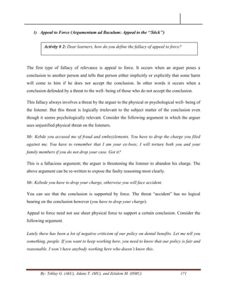 By: Teklay G. (AkU), Adane T. (MU), and Zelalem M. (HMU) 171
1) Appeal to Force (Argumentum ad Baculum: Appeal to the „„Stick‟‟)
The first type of fallacy of relevance is appeal to force. It occurs when an arguer poses a
conclusion to another person and tells that person either implicitly or explicitly that some harm
will come to him if he does not accept the conclusion. In other words it occurs when a
conclusion defended by a threat to the well- being of those who do not accept the conclusion.
This fallacy always involves a threat by the arguer to the physical or psychological well- being of
the listener. But this threat is logically irrelevant to the subject matter of the conclusion even
though it seems psychologically relevant. Consider the following argument in which the arguer
uses unjustified physical threat on the listeners.
Mr. Kebde you accused me of fraud and embezzlements. You have to drop the charge you filed
against me. You have to remember that I am your ex-boss; I will torture both you and your
family members if you do not drop your case. Got it?
This is a fallacious argument; the arguer is threatening the listener to abandon his charge. The
above argument can be re-written to expose the faulty reasoning most clearly.
Mr. Kebede you have to drop your charge, otherwise you will face accident.
You can see that the conclusion is supported by force. The threat ―accident‖ has no logical
bearing on the conclusion however (you have to drop your charge).
Appeal to force need not use sheer physical force to support a certain conclusion. Consider the
following argument.
Lately there has been a lot of negative criticism of our policy on dental benefits. Let me tell you
something, people. If you want to keep working here, you need to know that our policy is fair and
reasonable. I won‟t have anybody working here who doesn‟t know this.
Activity # 2: Dear learners, how do you define the fallacy of appeal to force?
 