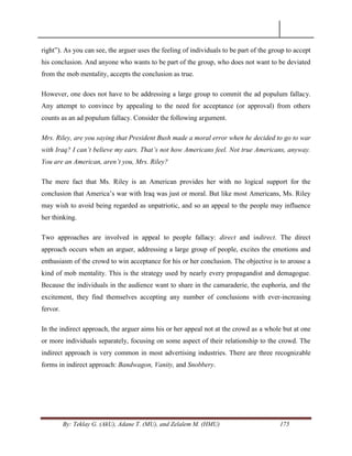 By: Teklay G. (AkU), Adane T. (MU), and Zelalem M. (HMU) 175
right‖). As you can see, the arguer uses the feeling of individuals to be part of the group to accept
his conclusion. And anyone who wants to be part of the group, who does not want to be deviated
from the mob mentality, accepts the conclusion as true.
However, one does not have to be addressing a large group to commit the ad populum fallacy.
Any attempt to convince by appealing to the need for acceptance (or approval) from others
counts as an ad populum fallacy. Consider the following argument.
Mrs. Riley, are you saying that President Bush made a moral error when he decided to go to war
with Iraq? I can‟t believe my ears. That‟s not how Americans feel. Not true Americans, anyway.
You are an American, aren‟t you, Mrs. Riley?
The mere fact that Ms. Riley is an American provides her with no logical support for the
conclusion that America‘s war with Iraq was just or moral. But like most Americans, Ms. Riley
may wish to avoid being regarded as unpatriotic, and so an appeal to the people may influence
her thinking.
Two approaches are involved in appeal to people fallacy: direct and indirect. The direct
approach occurs when an arguer, addressing a large group of people, excites the emotions and
enthusiasm of the crowd to win acceptance for his or her conclusion. The objective is to arouse a
kind of mob mentality. This is the strategy used by nearly every propagandist and demagogue.
Because the individuals in the audience want to share in the camaraderie, the euphoria, and the
excitement, they find themselves accepting any number of conclusions with ever-increasing
fervor.
In the indirect approach, the arguer aims his or her appeal not at the crowd as a whole but at one
or more individuals separately, focusing on some aspect of their relationship to the crowd. The
indirect approach is very common in most advertising industries. There are three recognizable
forms in indirect approach: Bandwagon, Vanity, and Snobbery.
 