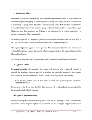 By: Teklay G. (AkU), Adane T. (MU), and Zelalem M. (HMU) 176
I. Bandwagon fallacy
Bandwagon fallacy is a kind of fallacy that commonly appeals to the desire of individuals to be
considered as part of the group or community in which they are living. One of the characteristics
of community or group is that they share some values and norms. Not only they share but also
every individual are expected to manifest group conformity to these shared values. Bandwagon
fallacy just uses these emotions and feelings to get acceptance for a certain conclusion. For
instance, consider the following example.
The majority of people in Ethiopia accept the opinion that child circumcision is the right thing to
do. Thus, you also should accept that child circumcision is the right thing to do.
This argument presents appeal to bandwagon and if the person considers that child circumcision
is the right thing to do because the majority of people accepts it, then this argument commits the
fallacy of bandwagon.
Dear learners, do you see any relationship between sociocentrism and bandwagon fallacy?
II. Appeal to Vanity
The appeal to vanity often associates the product with someone who is admired, pursued, or
imitated, the idea being that you, too, will be admired and pursued if you use it. For example,
BBC may show the famous footballer, Frank Lampard, wearing Addidas shoe, and says:
Wear this new fashion shoe! A shoe, which is worn only by few respected celebrities!
ADIDDAS SHOE!!!
The message is that if you wear the shoe, then you, too, will be admired and respected, just like
the famous footballer, Frank Lampard.
III.Appeal to Snobbery Fallacy
Before discussing about snobbery fallacy, let us look into the meaning of snob. Snob means a
person who admires people in higher classes too much and has no respect for people in the lower
 