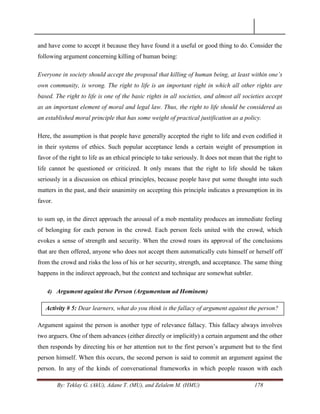 By: Teklay G. (AkU), Adane T. (MU), and Zelalem M. (HMU) 178
and have come to accept it because they have found it a useful or good thing to do. Consider the
following argument concerning killing of human being:
Everyone in society should accept the proposal that killing of human being, at least within one‟s
own community, is wrong. The right to life is an important right in which all other rights are
based. The right to life is one of the basic rights in all societies, and almost all societies accept
as an important element of moral and legal law. Thus, the right to life should be considered as
an established moral principle that has some weight of practical justification as a policy.
Here, the assumption is that people have generally accepted the right to life and even codified it
in their systems of ethics. Such popular acceptance lends a certain weight of presumption in
favor of the right to life as an ethical principle to take seriously. It does not mean that the right to
life cannot be questioned or criticized. It only means that the right to life should be taken
seriously in a discussion on ethical principles, because people have put some thought into such
matters in the past, and their unanimity on accepting this principle indicates a presumption in its
favor.
to sum up, in the direct approach the arousal of a mob mentality produces an immediate feeling
of belonging for each person in the crowd. Each person feels united with the crowd, which
evokes a sense of strength and security. When the crowd roars its approval of the conclusions
that are then offered, anyone who does not accept them automatically cuts himself or herself off
from the crowd and risks the loss of his or her security, strength, and acceptance. The same thing
happens in the indirect approach, but the context and technique are somewhat subtler.
4) Argument against the Person (Argumentum ad Hominem)
Argument against the person is another type of relevance fallacy. This fallacy always involves
two arguers. One of them advances (either directly or implicitly) a certain argument and the other
then responds by directing his or her attention not to the first person‘s argument but to the first
person himself. When this occurs, the second person is said to commit an argument against the
person. In any of the kinds of conversational frameworks in which people reason with each
Activity # 5: Dear learners, what do you think is the fallacy of argument against the person?
 