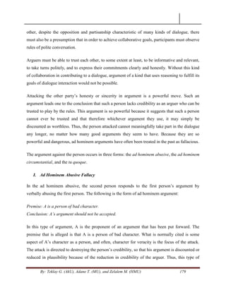 By: Teklay G. (AkU), Adane T. (MU), and Zelalem M. (HMU) 179
other, despite the opposition and partisanship characteristic of many kinds of dialogue, there
must also be a presumption that in order to achieve collaborative goals, participants must observe
rules of polite conversation.
Arguers must be able to trust each other, to some extent at least, to be informative and relevant,
to take turns politely, and to express their commitments clearly and honestly. Without this kind
of collaboration in contributing to a dialogue, argument of a kind that uses reasoning to fulfill its
goals of dialogue interaction would not be possible.
Attacking the other party‘s honesty or sincerity in argument is a powerful move. Such an
argument leads one to the conclusion that such a person lacks credibility as an arguer who can be
trusted to play by the rules. This argument is so powerful because it suggests that such a person
cannot ever be trusted and that therefore whichever argument they use, it may simply be
discounted as worthless. Thus, the person attacked cannot meaningfully take part in the dialogue
any longer, no matter how many good arguments they seem to have. Because they are so
powerful and dangerous, ad hominem arguments have often been treated in the past as fallacious.
The argument against the person occurs in three forms: the ad hominem abusive, the ad hominem
circumstantial, and the tu quoque.
I. Ad Hominem Abusive Fallacy
In the ad hominem abusive, the second person responds to the first person‘s argument by
verbally abusing the first person. The following is the form of ad hominem argument:
Premise: A is a person of bad character.
Conclusion: A‟s argument should not be accepted.
In this type of argument, A is the proponent of an argument that has been put forward. The
premise that is alleged is that A is a person of bad character. What is normally cited is some
aspect of A‘s character as a person, and often, character for veracity is the focus of the attack.
The attack is directed to destroying the person‘s credibility, so that his argument is discounted or
reduced in plausibility because of the reduction in credibility of the arguer. Thus, this type of
 
