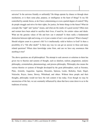 By: Teklay G. (AkU), Adane T. (MU), and Zelalem M. (HMU) Page 18
universe? Is the universe friendly or unfriendly? Do things operate by chance or through sheer
mechanism, or is there some plan, purpose, or intelligence at the heart of things? Is my life
controlled by outside forces, or do I have a determining or even a partial degree of control? Why
do people struggle and strive for their rights, for justice, for better things in the future? What do
concepts like ―right‖ and ―justice‖ means, and what are the marks of a good society? Often men
and women have been asked to sacrifice their lives, if need be, for certain values and ideals.
What are the genuine values of life and how can it attained? Is there really a fundamental
distinction between right and wrong, or is it just a matter of one‘s own opinions? What is beauty?
Should religion count in a person‘s life? Is it intellectually valid to believe in God? Is there a
possibility of a ―life after death?‖ Is there any way we can get an answer to these and many
related questions? Where does knowledge come from, and can we have any assurances that
anything is true?
The above questions are all philosophical. The attempt to seek answers or solutions to them has
given rise to theories and systems of thought, such as idealism, realism, pragmatism, analytic
philosophy, existentialism, phenomenology, and process philosophy. Philosophy also means the
various theories or systems of thought developed by the great philosophers, such as Socrates,
Plato, Aristotle, Augustine, Aquinas, Descartes, Spinoza, Locke, Berkeley, Kant, Hegel,
Nietzsche, Royce, James, Dewey, Whitehead, and others. Without these people and their
thoughts, philosophy would not have the rich content it has today. Even though we may be
unconscious of the fact, we are constantly influenced by ideas that have come down to us in the
traditions of society.
 