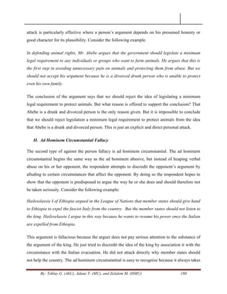 By: Teklay G. (AkU), Adane T. (MU), and Zelalem M. (HMU) 180
attack is particularly effective where a person‘s argument depends on his presumed honesty or
good character for its plausibility. Consider the following example.
In defending animal rights, Mr. Abebe argues that the government should legislate a minimum
legal requirement to any individuals or groups who want to farm animals. He argues that this is
the first step in avoiding unnecessary pain on animals and protecting them from abuse. But we
should not accept his argument because he is a divorced drunk person who is unable to protect
even his own family.
The conclusion of the argument says that we should reject the idea of legislating a minimum
legal requirement to protect animals. But what reason is offered to support the conclusion? That
Abebe is a drunk and divorced person is the only reason given. But it is impossible to conclude
that we should reject legislation a minimum legal requirement to protect animals from the idea
that Abebe is a drunk and divorced person. This is just an explicit and direct personal attack.
II. Ad Hominem Circumstantial Fallacy
The second type of against the person fallacy is ad hominem circumstantial. The ad hominem
circumstantial begins the same way as the ad hominem abusive, but instead of heaping verbal
abuse on his or her opponent, the respondent attempts to discredit the opponent‘s argument by
alluding to certain circumstances that affect the opponent. By doing so the respondent hopes to
show that the opponent is predisposed to argue the way he or she does and should therefore not
be taken seriously. Consider the following example:
Haileselassie I of Ethiopia argued in the League of Nations that member states should give hand
to Ethiopia to expel the fascist Italy from the country. But the member states should not listen to
the king. Haileselassie I argue in this way because he wants to resume his power once the Italian
are expelled from Ethiopia.
This argument is fallacious because the arguer does not pay serious attention to the substance of
the argument of the king. He just tried to discredit the idea of the king by association it with the
circumstance with the Italian evacuation. He did not attack directly why member states should
not help the country. The ad hominem circumstantial is easy to recognize because it always takes
 