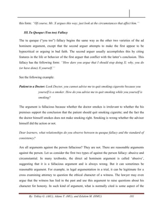 By: Teklay G. (AkU), Adane T. (MU), and Zelalem M. (HMU) 181
this form: „„Of course, Mr. X argues this way; just look at the circumstances that affect him.‟‟
III.Tu Quoque (You too) Fallacy
The tu quoque (―you too‖) fallacy begins the same way as the other two varieties of the ad
hominem argument, except that the second arguer attempts to make the first appear to be
hypocritical or arguing in bad faith. The second arguer usually accomplishes this by citing
features in the life or behavior of the first arguer that conflict with the latter‘s conclusion. This
fallacy has the following form: „„How dare you argue that I should stop doing X; why, you do
(or have done) X yourself.‟‟
See the following example:
Patient to a Doctor: Look Doctor, you cannot advise me to quit smoking cigarette because you
yourself is a smoker. How do you advise me to quit smoking while you yourself is
smoking?
The argument is fallacious because whether the doctor smokes is irrelevant to whether the his
premises support the conclusion that the patient should quit smoking cigarette; and the fact tha
the doctor himself smokes does not make smoking right. Smoking is wrong whether the advisor
himself did the action or not.
Dear learners, what relationships do you observe between tu quoque fallacy and the standard of
consistency?
Are all arguments against the person fallacious? They are not. There are reasonable arguments
against the person. Let us consider the first two types of against the person fallacy: abusive and
circumstantial. In many textbooks, the direct ad hominem argument is called ‗abusive‘,
suggesting that it is a fallacious argument and is always wrong. But it can sometimes be
reasonable argument. For example, in legal argumentation in a trial, it can be legitimate for a
cross examining attorney to question the ethical character of a witness. The lawyer may even
argue that the witness has lied in the past and use this argument to raise questions about his
character for honesty. In such kind of argument, what is normally cited is some aspect of the
 