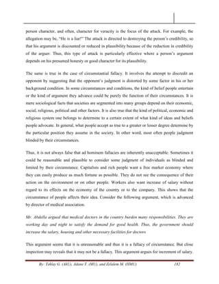 By: Teklay G. (AkU), Adane T. (MU), and Zelalem M. (HMU) 182
person character, and often, character for veracity is the focus of the attack. For example, the
allegation may be, ―He is a liar!‖ The attack is directed to destroying the person‘s credibility, so
that his argument is discounted or reduced in plausibility because of the reduction in credibility
of the arguer. Thus, this type of attack is particularly effective where a person‘s argument
depends on his presumed honesty or good character for its plausibility.
The same is true in the case of circumstantial fallacy. It involves the attempt to discredit an
opponent by suggesting that the opponent‘s judgment is distorted by some factor in his or her
background condition. In some circumstances and conditions, the kind of belief people entertain
or the kind of argument they advance could be purely the function of their circumstances. It is
mere sociological facts that societies are segmented into many groups depend on their economic,
social, religious, political and other factors. It is also true that the kind of political, economic and
religious system one belongs to determine to a certain extent of what kind of ideas and beliefs
people advocate. In general, what people accept as true to a greater or lesser degree determine by
the particular position they assume in the society. In other word, most often people judgment
blinded by their circumstances.
Thus, it is not always false that ad hominem fallacies are inherently unacceptable. Sometimes it
could be reasonable and plausible to consider some judgment of individuals as blinded and
limited by their circumstance. Capitalists and rich people want a free market economy where
they can easily produce as much fortune as possible. They do not see the consequence of their
action on the environment or on other people. Workers also want increase of salary without
regard to its effects on the economy of the country or to the company. This shows that the
circumstance of people affects their idea. Consider the following argument, which is advanced
by director of medical association.
Mr. Abdella argued that medical doctors in the country burden many responsibilities. They are
working day and night to satisfy the demand for good health. Thus, the government should
increase the salary, housing and other necessary facilities for doctors
This argument seems that it is unreasonable and thus it is a fallacy of circumstance. But close
inspection may reveals that it may not be a fallacy. This argument argues for increment of salary.
 