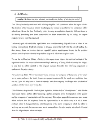 By: Teklay G. (AkU), Adane T. (MU), and Zelalem M. (HMU) 186
8) Red Herring
This fallacy is closely associated with missing the point. It is committed when the arguer diverts
the attention of the reader or listener by changing the subject to a different but sometimes subtly
related one. He or she then finishes by either drawing a conclusion about this different issue or
by merely presuming that some conclusion has been established. By so doing, the arguer
purports to have won the argument.
The fallacy gets its name from a procedure used to train hunting dogs to follow a scent. A red
herring (smoked and dried fish species) is dragged across the trail with the aim of leading the
dogs astray. Since red herrings have an especially potent scent (caused in part by the smoking
process used to preserve them), only the best dogs will follow the original scent.
To use the red herring fallacy effectively, the arguer must change the original subject of the
argument without the reader or listener noticing it. One way of doing this is to change the subject
to one that is subtly related to the original subject. Consider the following argument to
understand the point clearly.
The editors of Addis Flower newspaper have accused our company of being one of the city‟s
worst water polluters. But Addis flower newspaper is responsible for much more pollution than
we are. After all, they own a Paper Company, and that company discharges tons of chemical
residues into the city‟s river every day.
Dear learners, do you think this is a good argument. Let us analyze this argument. There are two
individuals here: a certain editor accusing a certain company about its impact on water quality
and the response of representative of the company. The editor accused the company as a worst
water polluter. But the response from the representative is not about why it is not a worst
polluter; rather it changes the topic into the activity of the paper company in which the editor is
working and accused the company as a worst water polluter. In other words, attention is diverted
from the original topic into a new topic.
Activity # 9: Dear learners, what do you think is the fallacy of missing the point?
 