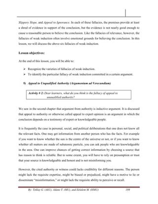 By: Teklay G. (AkU), Adane T. (MU), and Zelalem M. (HMU) 189
Slippery Slope, and Appeal to Ignorance. In each of these fallacies, the premises provide at least
a shred of evidence in support of the conclusion, but the evidence is not nearly good enough to
cause a reasonable person to believe the conclusion. Like the fallacies of relevance, however, the
fallacies of weak induction often involve emotional grounds for believing the conclusion. In this
lesson, we will discuss the above six fallacies of weak induction.
Lesson objectives:
At the end of this lesson, you will be able to:
 Recognize the varieties of fallacies of weak induction.
 To identify the particular fallacy of weak induction committed in a certain argument.
9) Appeal to Unqualified Authority (Argumentum ad Verecundiam)
We saw in the second chapter that argument from authority is inductive argument. It is discussed
that appeal to authority or otherwise called appeal to expert opinion is an argument in which the
conclusion depends on a testimony of expert or knowledgeable people.
It is frequently the case in personal, social, and political deliberations that one does not know all
the relevant facts. One may get information from another person who has the facts. For example
if you want to know whether the sun is the centre of the universe or not, or if you want to know
whether all matters are made of subatomic particle, you can ask people who are knowledgeable
in the area. One can improve chances of getting correct information by choosing a source that
has reason to think is reliable. But to some extent, you will have to rely on presumption or trust
that your source is knowledgeable and honest and is not misinforming you.
However, the cited authority or witness could lacks credibility for different reasons. The person
might lack the requisite expertise, might be biased or prejudiced, might have a motive to lie or
disseminate ―misinformation,‖ or might lack the requisite ability to perceive or recall.
Activity # 2: Dear learners, what do you think is the fallacy of appeal to
unqualified authority?
 