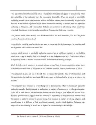 By: Teklay G. (AkU), Adane T. (MU), and Zelalem M. (HMU) 190
The appeal to unreliable authority (or ad verecundiam fallacy) is an appeal to an authority when
the reliability of the authority may be reasonably doubtable. When an appeal to unreliable
authority is made, the arguer assumes, without sufficient warrant, that the authority in question is
reliable. When there is legitimate doubt about whether an authority is reliable, then the appeal to
authority is fallacious. Ad verecundiam fallacies are common in advertising when celebrities
who lack the relevant expertise endorse products. Consider the following example.
The famous artists, artist Woriku said that Vera Pasta is the most nutritious food. So Vera pasta
must be the most nutritious food.
Artist Worku could be good artists but we want to know whether he is an expert on nutrition and
the argument leave us in doubt about that.
A more subtle appeal to unreliable authority occurs when a well-known expert in one field is
cited as an expert in another field even though he or she lacks expertise in it. This form of fallacy
is especially subtle if the two fields are related. Consider the following example.
Prof. Kebede, who is an expert in animal science, argued that, in more complex societies, there
is higher level of division of labor and in less complex societies, there is less division of labor.
This argument as you can see is flawed. This is because the expert‘s field of specialization and
the conclusion he made are unrelated. He is an expert in biology but he gives us a witness on
society.
This argument also reminds us of another point to keep in mind when evaluating an appeal to
authority, namely, that the appeal to authorities in matters of controversy is often problematic.
After all, in such matters, the authorities themselves often disagree. And when this occurs, if we
have no good reason to suppose that one authority is more likely to be correct than another, then
the appeal to authority should be unconvincing. For instance, in matters involving religious and
moral issues it is difficult to find an ultimate authority to give final decision. Whatever the
expertise of the authority, it is safe not to depend on this authority for knowledge.
 