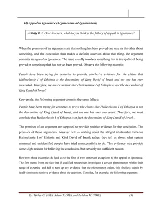 By: Teklay G. (AkU), Adane T. (MU), and Zelalem M. (HMU) 191
10) Appeal to Ignorance (Argumentum ad Ignorantiam)
When the premises of an argument state that nothing has been proved one way or the other about
something, and the conclusion then makes a definite assertion about that thing, the argument
commits an appeal to ignorance. The issue usually involves something that is incapable of being
proved or something that has not yet been proved. Observe the following example:
People have been trying for centuries to provide conclusive evidence for the claims that
Haileselassie I of Ethiopia is the descendant of King David of Israel and no one has ever
succeeded. Therefore, we must conclude that Haileselassie I of Ethiopia is not the descendant of
King David of Israel.
Conversely, the following argument commits the same fallacy:
People have been trying for centuries to prove the claims that Haileselassie I of Ethiopia is not
the descendant of King David of Israel, and no one has ever succeeded. Therefore, we must
conclude that Haileselassie I of Ethiopia is in fact the descendant of King David of Israel. .
The premises of an argument are supposed to provide positive evidence for the conclusion. The
premises of these arguments, however, tell us nothing about the alleged relationship between
Haileselassie I of Ethiopia and Kind David of Israel; rather, they tell us about what certain
unnamed and unidentified people have tried unsuccessfully to do. This evidence may provide
some slight reason for believing the conclusion, but certainly not sufficient reason.
However, these examples do lead us to the first of two important exceptions to the appeal to ignorance.
The first stems from the fact that if qualified researchers investigate a certain phenomenon within their
range of expertise and fail to turn up any evidence that the phenomenon exists, this fruitless search by
itself constitutes positive evidence about the question. Consider, for example, the following argument:
Activity # 3: Dear learners, what do you think is the fallacy of appeal to ignorance?
 