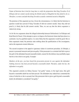 By: Teklay G. (AkU), Adane T. (MU), and Zelalem M. (HMU) 192
Teams of historian have tried for long time to verify the proposition that King Tewodros II of
Ethiopia did not commit suicide during the British attack of Maqdella but they failed to do so.
Therefore, we must conclude that King Tewodros actually committed suicide at Maqdella.
The premises of this argument are true. Given the circumstances, it is likely that the historian in
question would have proved if King Tewodros II did not commit suicide. Since they did not
proof it, it likely that he did commit suicide. Thus, we can say that the above argument is
inductively strong.
As for the two arguments about the alleged relationship between Haileselassie I of Ethiopia and
Kind David of Israel, if the attempts to prove or disprove the historical claims had been done in a
systematic way by qualified experts, it is more likely that the arguments would be good. But as
these arguments stand, the premises state nothing about the qualifications of the investigators,
and so the arguments remain fallacious.
The second exception to the appeal to ignorance relates to courtroom procedure. In Ethiopia, a
person is presumed innocent until proven guilty. If the prosecutor in a criminal trial fails to prove
the guilt of the defendant beyond reasonable doubt, counsel for the defence may justifiably argue
that his or her client is not guilty. Example:
Members of the jury, you have heard the prosecution present its case against the defendant.
Nothing, however, has been proved beyond a reasonable doubt. Therefore, under the law, the
defendant is not guilty.
This argument commits no fallacy because ―not guilty‖ means, in the legal sense, that guilt
beyond a reasonable doubt has not been proved. The defendant may indeed have committed the
crime of which he or she is accused, but if the prosecutor fails to prove guilt beyond a reasonable
doubt, the defendant is considered ―not guilty.‖
 