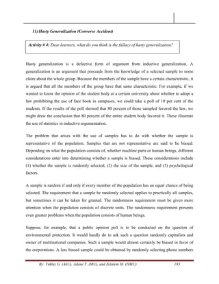 By: Teklay G. (AkU), Adane T. (MU), and Zelalem M. (HMU) 193
11) Hasty Generalization (Converse Accident)
Hasty generalization is a defective form of argument from inductive generalization. A
generalization is an argument that proceeds from the knowledge of a selected sample to some
claim about the whole group. Because the members of the sample have a certain characteristic, it
is argued that all the members of the group have that same characteristic. For example, if we
wanted to know the opinion of the student body at a certain university about whether to adopt a
law prohibiting the use of face book in campuses, we could take a poll of 10 per cent of the
students. If the results of the poll showed that 80 percent of those sampled favored the law, we
might draw the conclusion that 80 percent of the entire student body favored it. These illustrate
the use of statistics in inductive argumentation.
The problem that arises with the use of samples has to do with whether the sample is
representative of the population. Samples that are not representative are said to be biased.
Depending on what the population consists of, whether machine parts or human beings, different
considerations enter into determining whether a sample is biased. These considerations include
(1) whether the sample is randomly selected, (2) the size of the sample, and (3) psychological
factors.
A sample is random if and only if every member of the population has an equal chance of being
selected. The requirement that a sample be randomly selected applies to practically all samples,
but sometimes it can be taken for granted. The randomness requirement must be given more
attention when the population consists of discrete units. The randomness requirement presents
even greater problems when the population consists of human beings.
Suppose, for example, that a public opinion poll is to be conducted on the question of
environmental protection. It would hardly do to ask such a question randomly capitalists and
owner of multinational companies. Such a sample would almost certainly be biased in favor of
the corporations. A less biased sample could be obtained by randomly selecting phone numbers
Activity # 4: Dear learners, what do you think is the fallacy of hasty generalization?
 