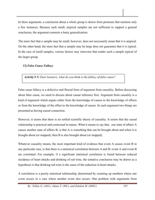 By: Teklay G. (AkU), Adane T. (MU), and Zelalem M. (HMU) 195
In these arguments, a conclusion about a whole group is drawn from premises that mention only
a few instances. Because such small, atypical samples are not sufficient to support a general
conclusion, the argument commits a hasty generalization.
The mere fact that a sample may be small, however, does not necessarily mean that it is atypical.
On the other hand, the mere fact that a sample may be large does not guarantee that it is typical.
In the case of small samples, various factors may intervene that render such a sample typical of
the larger group.
12) False Cause Fallacy
False cause fallacy is a defective and flawed form of argument from causality. Before discussing
about false cause, we need to discuss about causal inference first. Argument from causality is a
kind of argument which argues either from the knowledge of causes to the knowledge of effects
or from the knowledge of the effect to the knowledge of causes. In such argument two things are
presented as having causal connection.
However, it seems that there is no settled scientific theory of causality. It seems that the causal
relationship is practical and contextual in nature. What it means to say that, one state of affairs A
causes another state of affairs B, is that A is something that can be brought about and when it is
brought about (or stopped), then B is also brought about (or stopped).
Whatever causality means, the most important kind of evidence that event A causes event B in
any particular case, is that there is a statistical correlation between A and B: event A and event B
are correlated. For example, if a significant statistical correlation is found between reduced
incidence of heart attacks and drinking of red wine, the tentative conclusion may be drawn as a
hypothesis is that drinking red wine is the cause of the reduction in heart attacks.
A correlation is a purely statistical relationship, determined by counting up numbers where one
event occurs in a case where another event also occurs. One problem with arguments from
Activity # 5: Dear learners, what do you think is the fallacy of false cause?
 