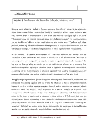 By: Teklay G. (AkU), Adane T. (MU), and Zelalem M. (HMU) 199
13) Slippery Slope Fallacy
Slippery slope fallacy is a defective form of argument from slippery slope. Before discussing
about slippery slope fallacy, some points should be raised about slippery slope argument. One
very common form of argumentation is used when one party in a dialogue says to the other,
―This action would not be good, because it could have bad consequences.‖ For example, suppose
you are thinking of taking a certain medication and your doctor says, ―You have high blood
pressure, and taking this medication raises blood pressure, so in your case there would be a bad
side effect of taking it.‖ This form of argumentation is called argument from consequences.
It cites allegedly foreseeable consequences of a proposed action as the premise, and the
conclusion is then inferred that this course of action is or is not recommended. This form of
reasoning can be used in a positive or negative way, as an argument to respond to a proposal that
has been put forward when two parties are having a dialogue on what to do. In argument from
positive consequences, a policy or course of action is supported by citing positive consequences
of carrying out this policy or course of action. In argument from negative consequences, a policy
or course of action is argued against by citing negative consequences of carrying it out.
A slippery slope argument is a species of negative reasoning from consequences, used where two
parties are deliberating together and one warns the other not to take a contemplated action,
because it is a first step in a sequence of events that will lead to some horrible outcome. What is
distinctive about the slippery slope argument as a special subtype of argument from
consequences is that there is said to be a connected sequence of actions, such that once the first
action in the series is carried out, a sequence of other actions will follow, so that once the
sequence starts there is no stopping it, until (eventually) the horrible outcome comes about. This
particularly horrible outcome is the final event in the sequence and represents something that
would very definitely go against goals that are important for the participant in the deliberation
who is being warned, for example, it might be his personal safety or security.
Activity # 6: Dear learners, what do you think is the fallacy of slippery slope?
 