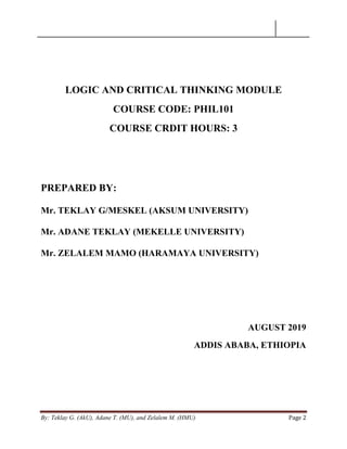 By: Teklay G. (AkU), Adane T. (MU), and Zelalem M. (HMU) Page 2
LOGIC AND CRITICAL THINKING MODULE
COURSE CODE: PHIL101
COURSE CRDIT HOURS: 3
PREPARED BY:
Mr. TEKLAY G/MESKEL (AKSUM UNIVERSITY)
Mr. ADANE TEKLAY (MEKELLE UNIVERSITY)
Mr. ZELALEM MAMO (HARAMAYA UNIVERSITY)
AUGUST 2019
ADDIS ABABA, ETHIOPIA
 