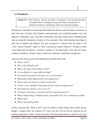 By: Teklay G. (AkU), Adane T. (MU), and Zelalem M. (HMU) Page 20
3.1Metaphysics
Metaphysics is the branch of philosophy that studies the ultimate nature of reality or existence. It
deal with issues of reality, God, freedom, soul/immortality, the mind-body problem, form and
substance relationship, cause and effect relationship, and other related issues. Metaphysicians
seek an irreducible foundation of reality or ‗first principles‘ from which absolute knowledge or
truth can be induced and deduced. The term metaphysics is derived from the Greek words
“meta” means (―beyond‖, ―upon‖ or ―after‖) and physika, means (―physics‖). Literally, it refers
‗those things after the physics.‘ Aristotle‘s writings on ‗first philosophy‘ came after his treatise
on physics, therefore, Aristotle‘s editor, Andronicus of Rhodes, named them metaphysics.
Here are some of the questions that Metaphysics primarily deals with:
 What is reality?
 What is the ultimately real?
 What is the nature of the ultimate reality?
 Is it one thing or is it many different things?
 Can reality be grasped by the senses, or it is transcendent?
 What makes reality different from a mere appearance?
 What is mind, and what is its relation to the body?
 Is there a cause and effect relationship between reality and appearance?
 Does God exist, and if so, can we prove it?
 Are human actions free, or predetermined by a supernatural force?
 What is human being? A thinking mind? A perishable body? Or a combination of both?
 What is time?
 What is the meaning of life?
At first, questions like, ‗What is real?‘ seem too simple to bother asking. But consider George
Knight‘s example about the existence of a floor and one will see that the question has far
reaching implications: What is exactly the nature of the floor upon which you stand? It may seem
Activity # 1: - Dear learners, what do you think is metaphysics? List any question that
you might think is a metaphysical question. Show your question to
student(s) beside you, and discuss about your questions together.
 