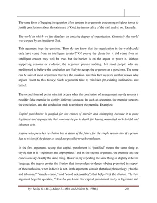 By: Teklay G. (AkU), Adane T. (MU), and Zelalem M. (HMU) 205
The same form of begging the question often appears in arguments concerning religious topics to
justify conclusions about the existence of God, the immortality of the soul, and so on. Example:
The world in which we live displays an amazing degree of organization. Obviously this world
was created by an intelligent God.
This argument begs the question, ―How do you know that the organization in the world could
only have come from an intelligent creator?‖ Of course the claim that it did come from an
intelligent creator may well be true, but the burden is on the arguer to prove it. Without
supporting reasons or evidence, the argument proves nothing. Yet most people who are
predisposed to believe the conclusion are likely to accept the argument as a good one. The same
can be said of most arguments that beg the question, and this fact suggests another reason why
arguers resort to this fallacy: Such arguments tend to reinforce pre-existing inclinations and
beliefs.
The second form of petito principii occurs when the conclusion of an argument merely restates a
possibly false premise in slightly different language. In such an argument, the premise supports
the conclusion, and the conclusion tends to reinforce the premise. Examples:
Capital punishment is justified for the crimes of murder and kidnapping because it is quite
legitimate and appropriate that someone be put to death for having committed such hateful and
inhuman acts.
Anyone who preaches revolution has a vision of the future for the simple reason that if a person
has no vision of the future he could not possibly preach revolution.
In the first argument, saying that capital punishment is ―justified‖ means the same thing as
saying that it is ―legitimate and appropriate,‖ and in the second argument, the premise and the
conclusion say exactly the same thing. However, by repeating the same thing in slightly different
language, the arguer creates the illusion that independent evidence is being presented in support
of the conclusion, when in fact it is not. Both arguments contain rhetorical phraseology (―hateful
and inhuman,‖ ―simple reason,‖ and ―could not possibly‖) that help effect the illusion. The first
argument begs the question, ―How do you know that capital punishment really is legitimate and
 