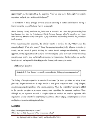 By: Teklay G. (AkU), Adane T. (MU), and Zelalem M. (HMU) 206
appropriate?‖ and the second beg the question, ―How do you know that people who preach
revolution really do have a vision of the future?‖
The third form of petito principii involves circular reasoning in a chain of inferences having a
first premise that is possibly false. Here is an example:
Harar brewery clearly produces the finest beer in Ethiopia. We know they produce the finest
beer because they have the best chemist. This is because they can afford to pay them more than
other brewery. Obviously they can afford to pay them more because they produce the finest beer
in the country.
Upon encountering this argument, the attentive reader is inclined to ask, ―Where does this
reasoning begin? What is its source?‖ Since the argument goes in a circle, it has no beginning or
source, and as a result it proves nothing. Of course, in this example the circularity is rather
apparent, so the argument is not likely to convince anyone. Cases in which circular reasoning
may convince involve long and complex arguments having premises that depend on one another
in subtle ways and a possibly false key premise that depends on the conclusion.
16) Complex Question
The fallacy of complex question is committed when two (or more) questions are asked in the
guise of a single question and a single answer is then given to both of them. Every complex
question presumes the existence of a certain condition. When the respondent‘s answer is added
to the complex question, an argument emerges that establishes the presumed condition. Thus,
although not an argument as such, a complex question involves an implicit argument. This
argument is usually intended to trap the respondent into acknowledging something that he or she
might otherwise not want to acknowledge.
Examples:
Have you stopped cheating on exams?
Where did you hide the corpse of the person you killed?
Activity # 2: Dear learners, what do you think is the fallacy of complex question?
 