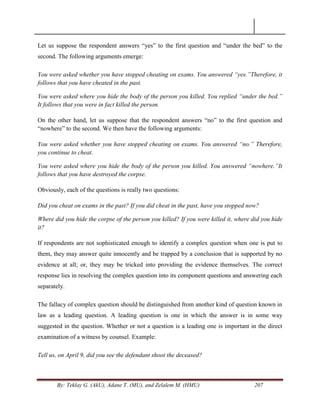 By: Teklay G. (AkU), Adane T. (MU), and Zelalem M. (HMU) 207
Let us suppose the respondent answers ―yes‖ to the first question and ―under the bed‖ to the
second. The following arguments emerge:
You were asked whether you have stopped cheating on exams. You answered “yes.”Therefore, it
follows that you have cheated in the past.
You were asked where you hide the body of the person you killed. You replied “under the bed.”
It follows that you were in fact killed the person.
On the other hand, let us suppose that the respondent answers ―no‖ to the first question and
―nowhere‖ to the second. We then have the following arguments:
You were asked whether you have stopped cheating on exams. You answered “no.” Therefore,
you continue to cheat.
You were asked where you hide the body of the person you killed. You answered “nowhere.”It
follows that you have destroyed the corpse.
Obviously, each of the questions is really two questions:
Did you cheat on exams in the past? If you did cheat in the past, have you stopped now?
Where did you hide the corpse of the person you killed? If you were killed it, where did you hide
it?
If respondents are not sophisticated enough to identify a complex question when one is put to
them, they may answer quite innocently and be trapped by a conclusion that is supported by no
evidence at all; or, they may be tricked into providing the evidence themselves. The correct
response lies in resolving the complex question into its component questions and answering each
separately.
The fallacy of complex question should be distinguished from another kind of question known in
law as a leading question. A leading question is one in which the answer is in some way
suggested in the question. Whether or not a question is a leading one is important in the direct
examination of a witness by counsel. Example:
Tell us, on April 9, did you see the defendant shoot the deceased?
 