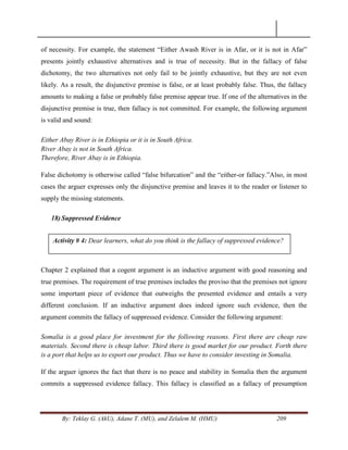By: Teklay G. (AkU), Adane T. (MU), and Zelalem M. (HMU) 209
of necessity. For example, the statement ―Either Awash River is in Afar, or it is not in Afar‖
presents jointly exhaustive alternatives and is true of necessity. But in the fallacy of false
dichotomy, the two alternatives not only fail to be jointly exhaustive, but they are not even
likely. As a result, the disjunctive premise is false, or at least probably false. Thus, the fallacy
amounts to making a false or probably false premise appear true. If one of the alternatives in the
disjunctive premise is true, then fallacy is not committed. For example, the following argument
is valid and sound:
Either Abay River is in Ethiopia or it is in South Africa.
River Abay is not in South Africa.
Therefore, River Abay is in Ethiopia.
False dichotomy is otherwise called ―false bifurcation‖ and the ―either-or fallacy.‖Also, in most
cases the arguer expresses only the disjunctive premise and leaves it to the reader or listener to
supply the missing statements.
18) Suppressed Evidence
Chapter 2 explained that a cogent argument is an inductive argument with good reasoning and
true premises. The requirement of true premises includes the proviso that the premises not ignore
some important piece of evidence that outweighs the presented evidence and entails a very
different conclusion. If an inductive argument does indeed ignore such evidence, then the
argument commits the fallacy of suppressed evidence. Consider the following argument:
Somalia is a good place for investment for the following reasons. First there are cheap raw
materials. Second there is cheap labor. Third there is good market for our product. Forth there
is a port that helps us to export our product. Thus we have to consider investing in Somalia.
If the arguer ignores the fact that there is no peace and stability in Somalia then the argument
commits a suppressed evidence fallacy. This fallacy is classified as a fallacy of presumption
Activity # 4: Dear learners, what do you think is the fallacy of suppressed evidence?
 
