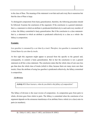By: Teklay G. (AkU), Adane T. (MU), and Zelalem M. (HMU) 217
to the class of ﬂeas. The meaning of the statement is not that each and every ﬂea is numerous but
that the class of ﬂeas is large.
To distinguish composition from hasty generalization, therefore, the following procedure should
be followed. Examine the conclusion of the argument. If the conclusion is a general statement-
that is, a statement in which an attribute is predicated distributively to each and every member of
a class- the fallacy committed is hasty generalization. But if the conclusion is a class statement-
that is, a statement in which an attribute is predicated collectively to a class as a whole- the
fallacy is composition.
Example:
Less gasoline is consumed by a car than by a truck. Therefore, less gasoline is consumed in the
United States by cars than by trucks.
At ﬁrst sight this argument might appear to proceed from the speciﬁc to the general and,
consequently, to commit a hasty generalization. But in fact the conclusion is not a general
statement at all but a class statement. The conclusion states that the whole class of cars uses less
gas than does the whole class of trucks (which is false, because there are many more cars than
trucks). Since the attribute of using less gasoline is predicated collectively, the fallacy committed
is composition.
22) Division
The fallacy of division is the exact reverse of composition. As composition goes from parts to
whole, division goes from whole to parts. The fallacy is committed when the conclusion of an
argument depends on the erroneous transference of an attribute from a whole (or a class) onto its
parts (or members).
Activity # 5: Dear learners, what do you think is the fallacy of composition?
 