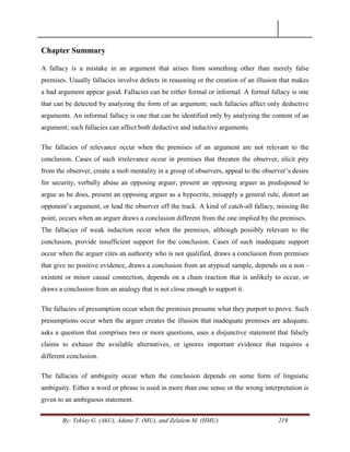 By: Teklay G. (AkU), Adane T. (MU), and Zelalem M. (HMU) 219
Chapter Summary
A fallacy is a mistake in an argument that arises from something other than merely false
premises. Usually fallacies involve defects in reasoning or the creation of an illusion that makes
a bad argument appear good. Fallacies can be either formal or informal. A formal fallacy is one
that can be detected by analyzing the form of an argument; such fallacies affect only deductive
arguments. An informal fallacy is one that can be identified only by analyzing the content of an
argument; such fallacies can affect both deductive and inductive arguments.
The fallacies of relevance occur when the premises of an argument are not relevant to the
conclusion. Cases of such irrelevance occur in premises that threaten the observer, elicit pity
from the observer, create a mob mentality in a group of observers, appeal to the observer‘s desire
for security, verbally abuse an opposing arguer, present an opposing arguer as predisposed to
argue as he does, present an opposing arguer as a hypocrite, misapply a general rule, distort an
opponent‘s argument, or lead the observer off the track. A kind of catch-all fallacy, missing the
point, occurs when an arguer draws a conclusion different from the one implied by the premises.
The fallacies of weak induction occur when the premises, although possibly relevant to the
conclusion, provide insufficient support for the conclusion. Cases of such inadequate support
occur when the arguer cites an authority who is not qualified, draws a conclusion from premises
that give no positive evidence, draws a conclusion from an atypical sample, depends on a non -
existent or minor causal connection, depends on a chain reaction that is unlikely to occur, or
draws a conclusion from an analogy that is not close enough to support it.
The fallacies of presumption occur when the premises presume what they purport to prove. Such
presumptions occur when the arguer creates the illusion that inadequate premises are adequate,
asks a question that comprises two or more questions, uses a disjunctive statement that falsely
claims to exhaust the available alternatives, or ignores important evidence that requires a
different conclusion.
The fallacies of ambiguity occur when the conclusion depends on some form of linguistic
ambiguity. Either a word or phrase is used in more than one sense or the wrong interpretation is
given to an ambiguous statement.
 
