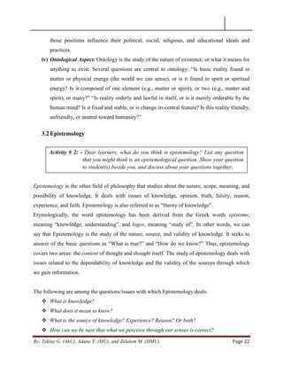 By: Teklay G. (AkU), Adane T. (MU), and Zelalem M. (HMU) Page 22
those positions influence their political, social, religious, and educational ideals and
practices.
iv) Ontological Aspect: Ontology is the study of the nature of existence, or what it means for
anything to exist. Several questions are central to ontology: ―Is basic reality found in
matter or physical energy (the world we can sense), or is it found in spirit or spiritual
energy? Is it composed of one element (e.g., matter or spirit), or two (e.g., matter and
spirit), or many?‖ ―Is reality orderly and lawful in itself, or is it merely orderable by the
human mind? Is it fixed and stable, or is change its central feature? Is this reality friendly,
unfriendly, or neutral toward humanity?‖
3.2Epistemology
Epistemology is the other field of philosophy that studies about the nature, scope, meaning, and
possibility of knowledge. It deals with issues of knowledge, opinion, truth, falsity, reason,
experience, and faith. Epistemology is also referred to as ―theory of knowledge‖.
Etymologically, the word epistemology has been derived from the Greek words episteme,
meaning ―knowledge, understanding‖, and logos, meaning ―study of‖. In other words, we can
say that Epistemology is the study of the nature, source, and validity of knowledge. It seeks to
answer of the basic questions as ―What is true?‖ and ―How do we know?‖ Thus, epistemology
covers two areas: the content of thought and thought itself. The study of epistemology deals with
issues related to the dependability of knowledge and the validity of the sources through which
we gain information.
The following are among the questions/issues with which Epistemology deals:
 What is knowledge?
 What does it mean to know?
 What is the source of knowledge? Experience? Reason? Or both?
 How can we be sure that what we perceive through our senses is correct?
Activity # 2: - Dear learners, what do you think is epistemology? List any question
that you might think is an epistemological question. Show your question
to student(s) beside you, and discuss about your questions together.
 
