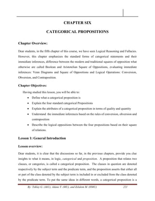 By: Teklay G. (AkU), Adane T. (MU), and Zelalem M. (HMU) 221
CHAPTER SIX
CATEGORICAL PROPOSITIONS
Chapter Overview:
Dear students, in the fifth chapter of this course, we have seen Logical Reasoning and Fallacies.
However, this chapter emphasizes the standard forms of categorical statements and their
immediate inferences, difference between the modern and traditional squares of opposition what
otherwise are called Boolean and Aristotelian Square of Oppositions, evaluating immediate
inferences: Venn Diagrams and Square of Oppositions and Logical Operations: Conversion,
Obversion, and Contraposition.
Chapter Objectives:
Having studied this lesson, you will be able to:
 Define what a categorical proposition is
 Explain the four standard categorical Propositions
 Explain the attributes of a categorical proposition in terms of quality and quantity
 Understand the immediate inferences based on the rules of conversion, obversion and
contraposition
 Describe the logical oppositions between the four propositions based on their square
of relations.
Lesson 1: General Introduction
Lesson overview:
Dear students, it is clear that the discussions so far, in the previous chapters, provide you clue
insights to what it means, in logic, categorical and proposition. A proposition that relates two
classes, or categories, is called a categorical proposition. The classes in question are denoted
respectively by the subject term and the predicate term, and the proposition asserts that either all
or part of the class denoted by the subject term is included in or excluded from the class denoted
by the predicate term. To put the same ideas in different words, a categorical proposition is a
 