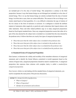 By: Teklay G. (AkU), Adane T. (MU), and Zelalem M. (HMU) 223
are included part of in the class of mortal beings. This proposition is contrary to the third
proposition, because it says that human beings are not belonged (not included) in to the class of
eternal beings. This is to say that human beings are entirely excluded from the class of eternal
beings. In all the above cases, there are certain difficulties. The amount of the set of things is not
clearly stated based on fixed quantifiers. It is very difficult to determine the type of relation of
the two classes in the form of inclusion or exclusion. It is ambiguous to decide the attribute
(nature) of statements either negatively or positively and to determine their logical relation with
other statements. These and other related problems urge us to study categorical propositions
based on fixed logical standard-forms. Since any categorical proposition asserts that either all or
part of the class denoted by the subject term is included in or excluded from the class denoted by
the predicate term, it follows that there are exactly four types of categorical propositions:
 Those that assert that the whole subject class is included in the predicate class
 Those that assert that part of the subject class is included in the predicate class
 Those that assert that the whole subject class is excluded from the predicate class
 Those that assert that part of the subject class is excluded from the predicate class.
1.1Standard-Forms of Categorical Proposition
Dear learners, to determine the validity and invalidity of the immediate inferences of categorical
statements and to identify the formal fallacies committed in invalid arguments based on the
criteria of logical rules, categorical propositions should be stated in standard form. A categorical
proposition that expresses these relations with complete clarity is called a standard-form
categorical proposition.
Dear learners, before we start dealing with the standard forms of categorical statements, you
need to recapitulate the main points of the previous discussions.
Activity # 1. Attempt the following Questions.
 What is Category?
 What is Proposition?
 Identify role of inclusion and exclusion.
 