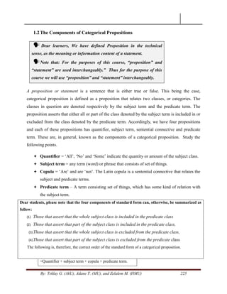 By: Teklay G. (AkU), Adane T. (MU), and Zelalem M. (HMU) 225
1.2The Components of Categorical Propositions
 Dear learners, We have defined Proposition in the technical
sense, as the meaning or information content of a statement.
Note that: For the purposes of this course, “proposition” and
“statement” are used interchangeably.” Thus for the purpose of this
course we will use “proposition” and “statement” interchangeably.
A proposition or statement is a sentence that is either true or false. This being the case,
categorical proposition is defined as a proposition that relates two classes, or categories. The
classes in question are denoted respectively by the subject term and the predicate term. The
proposition asserts that either all or part of the class denoted by the subject term is included in or
excluded from the class denoted by the predicate term. Accordingly, we have four propositions
and each of these propositions has quantifier, subject term, sentential connective and predicate
term. These are, in general, known as the components of a categorical proposition. Study the
following points.
 Quantifier = ‗All‘, ‗No‘ and ‗Some‘ indicate the quantity or amount of the subject class.
 Subject term = any term (word) or phrase that consists of set of things.
 Copula = ‗Are‘ and are ‗not‘. The Latin copula is a sentential connective that relates the
subject and predicate terms.
 Predicate term – A term consisting set of things, which has some kind of relation with
the subject term.
Dear students, please note that the four components of standard form can, otherwise, be summarized as
follow:
(1) Those that assert that the whole subject class is included in the predicate class
(2) Those that assert that part of the subject class is included in the predicate class,
(3) Those that assert that the whole subject class is excluded from the predicate class,
(4) Those that assert that part of the subject class is excluded from the predicate class
The following is, therefore, the correct order of the standard form of a categorical proposition.
=Quantifier + subject term + copula + predicate term.
 