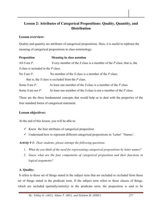 By: Teklay G. (AkU), Adane T. (MU), and Zelalem M. (HMU) 227
Lesson 2: Attributes of Categorical Propositions: Quality, Quantity, and
Distribution
Lesson overview:
Quality and quantity are attributes of categorical propositions. Here, it is useful to rephrase the
meaning of categorical propositions in class terminology:
Proposition Meaning in class notation
All S are P. Every member of the S class is a member of the P class; that is, the
S class is included in the P class.
No S are P. No member of the S class is a member of the P class;
that is, the S class is excluded from the P class.
Some S are P. At least one member of the S class is a member of the P class.
Some S are not P. At least one member of the S class is not a member of the P class.
These are the three fundamental concepts that would help us to deal with the properties of the
four standard forms of categorical statement.
Lesson objectives:
At the end of this lesson, you will be able to:
 Know the four attributes of categorical proposition
 Understand how to represent different categorical propositions in ‗Letter‘ ‗Names‘.
Activity # 1: Dear students, please attempt the following questions:
1. What do you think of the need for representing categorical propositions by letter names?
2. Guess what are the four components of categorical proposition and their functions in
logical arguments?
A. Quality:
It refers to those set of things stated in the subject term that are included or excluded from those
set of things stated in the predicate term. If the subject term refers to those classes of things,
which are included (partially/entirely) in the predicate term, the proposition is said to be
 